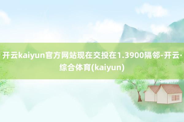 开云kaiyun官方网站现在交投在1.3900隔邻-开云·综合体育(kaiyun)
