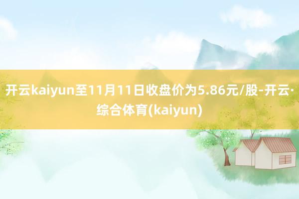 开云kaiyun至11月11日收盘价为5.86元/股-开云·综合体育(kaiyun)