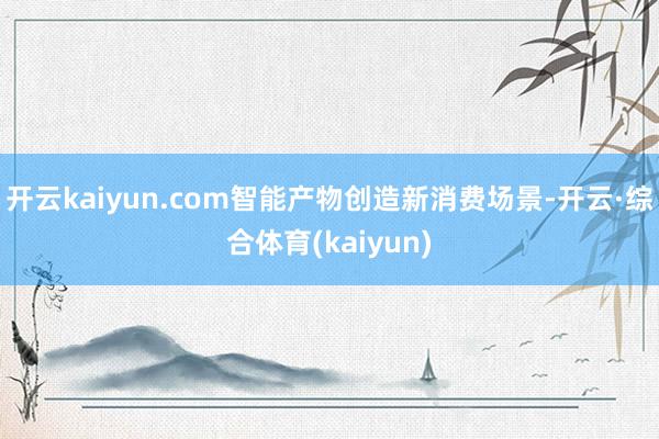 开云kaiyun.com智能产物创造新消费场景-开云·综合体育(kaiyun)