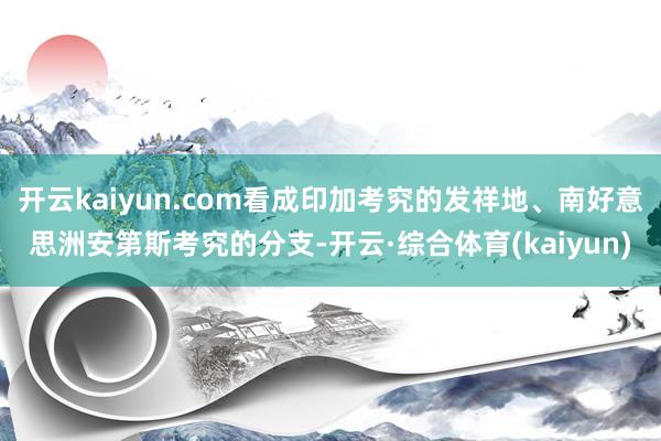 开云kaiyun.com看成印加考究的发祥地、南好意思洲安第斯考究的分支-开云·综合体育(kaiyu