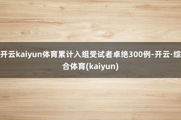 开云kaiyun体育累计入组受试者卓绝300例-开云·综合体育(kaiyun)
