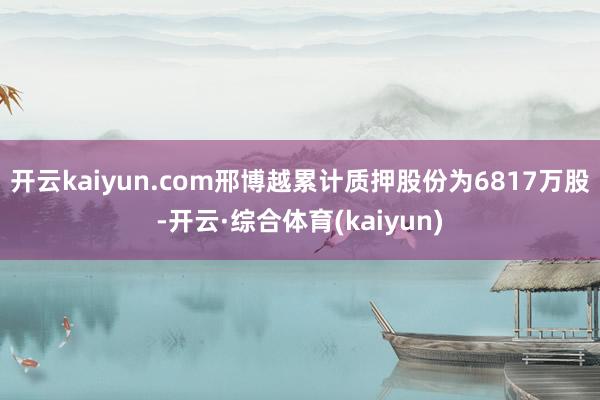 开云kaiyun.com邢博越累计质押股份为6817万股-开云·综合体育(kaiyun)