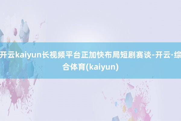 开云kaiyun长视频平台正加快布局短剧赛谈-开云·综合体育(kaiyun)