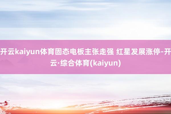 开云kaiyun体育固态电板主张走强 红星发展涨停-开云·综合体育(kaiyun)