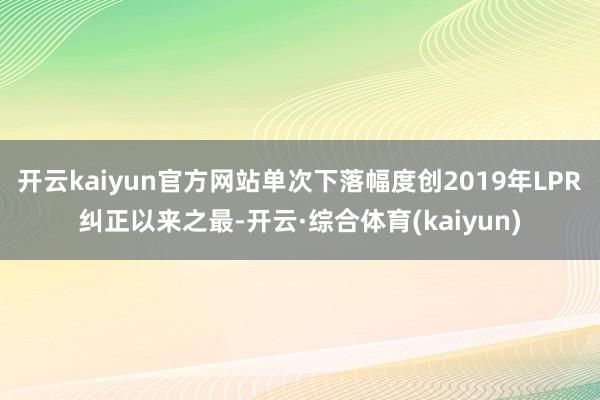 开云kaiyun官方网站单次下落幅度创2019年LPR纠正以来之最-开云·综合体育(kaiyun)