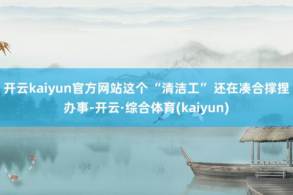 开云kaiyun官方网站这个 “清洁工” 还在凑合撑捏办事-开云·综合体育(kaiyun)