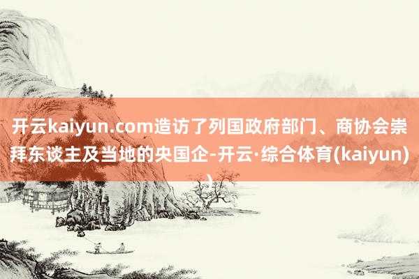 开云kaiyun.com造访了列国政府部门、商协会崇拜东谈主及当地的央国企-开云·综合体育(kaiy