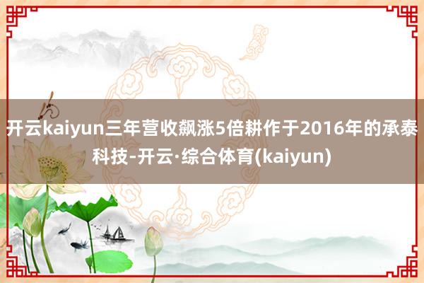 开云kaiyun三年营收飙涨5倍耕作于2016年的承泰科技-开云·综合体育(kaiyun)