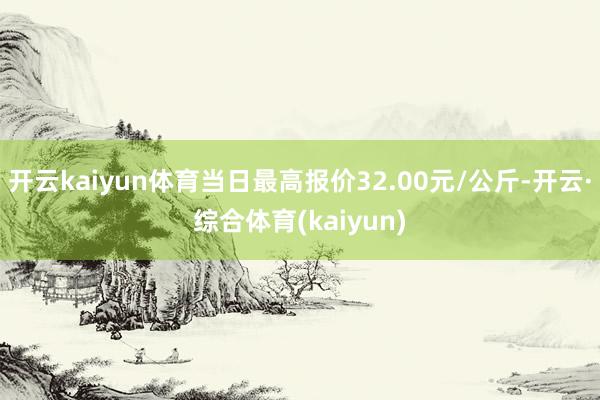 开云kaiyun体育当日最高报价32.00元/公斤-开云·综合体育(kaiyun)