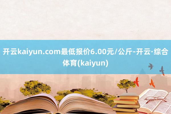 开云kaiyun.com最低报价6.00元/公斤-开云·综合体育(kaiyun)