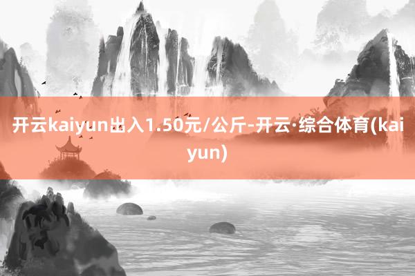 开云kaiyun出入1.50元/公斤-开云·综合体育(kaiyun)