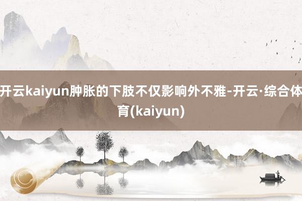开云kaiyun肿胀的下肢不仅影响外不雅-开云·综合体育(kaiyun)