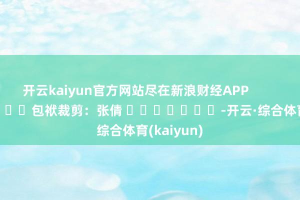 开云kaiyun官方网站尽在新浪财经APP            						包袱裁剪：张倩 							-开云·综合体育(kaiyun)