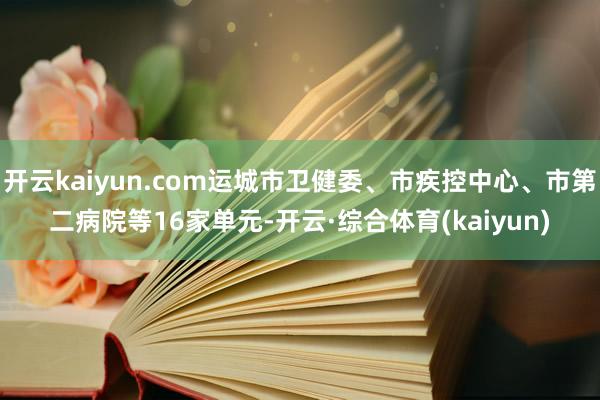 开云kaiyun.com运城市卫健委、市疾控中心、市第二病院等16家单元-开云·综合体育(kaiyun)