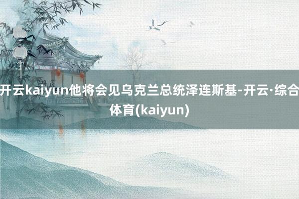开云kaiyun他将会见乌克兰总统泽连斯基-开云·综合体育(kaiyun)