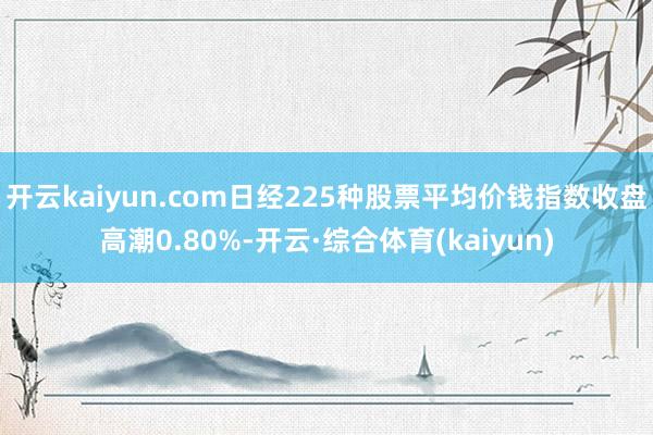 开云kaiyun.com日经225种股票平均价钱指数收盘高潮0.80%-开云·综合体育(kaiyun)