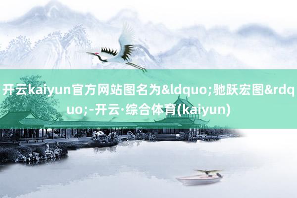 开云kaiyun官方网站图名为“驰跃宏图”-开云·综合体育(kaiyun)