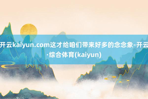 开云kaiyun.com这才给咱们带来好多的念念象-开云·综合体育(kaiyun)