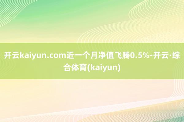 开云kaiyun.com近一个月净值飞腾0.5%-开云·综合体育(kaiyun)