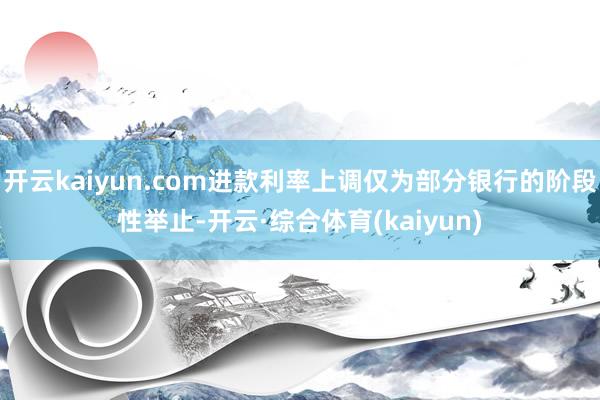 开云kaiyun.com进款利率上调仅为部分银行的阶段性举止-开云·综合体育(kaiyun)