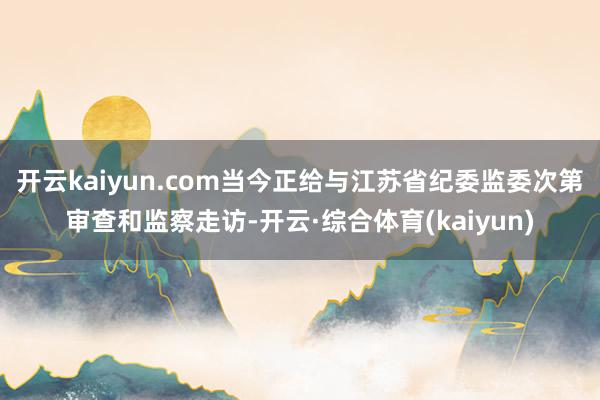 开云kaiyun.com当今正给与江苏省纪委监委次第审查和监察走访-开云·综合体育(kaiyun)