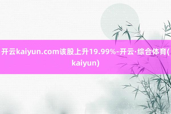 开云kaiyun.com该股上升19.99%-开云·综合体育(kaiyun)