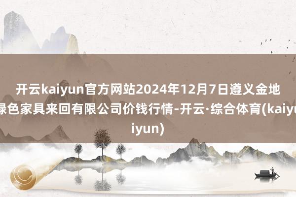 开云kaiyun官方网站2024年12月7日遵义金地盘绿色家具来回有限公司价钱行情-开云·综合体育(kaiyun)