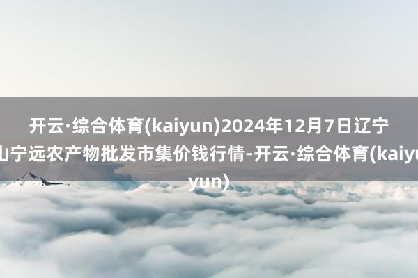 开云·综合体育(kaiyun)2024年12月7日辽宁鞍山宁远农产物批发市集价钱行情-开云·综合体育(kaiyun)