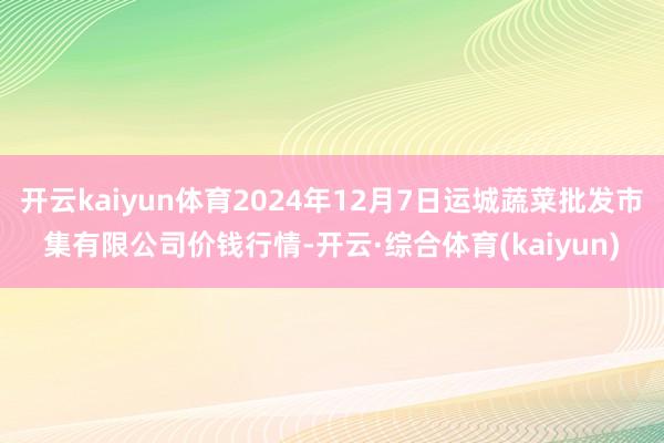 开云kaiyun体育2024年12月7日运城蔬菜批发市集有限公司价钱行情-开云·综合体育(kaiyun)