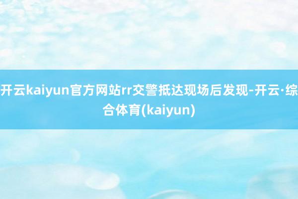 开云kaiyun官方网站rr交警抵达现场后发现-开云·综合体育(kaiyun)