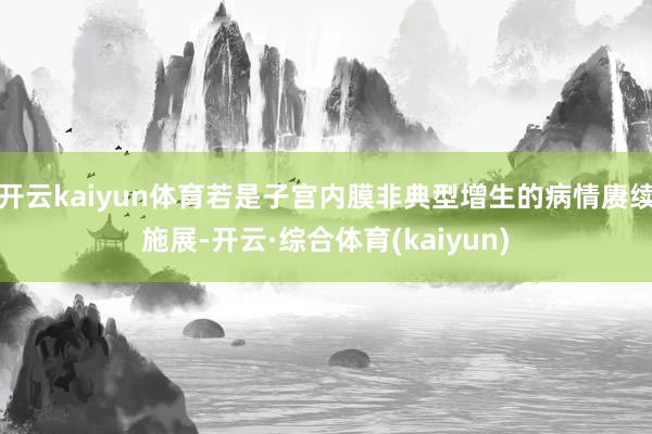 开云kaiyun体育若是子宫内膜非典型增生的病情赓续施展-开云·综合体育(kaiyun)