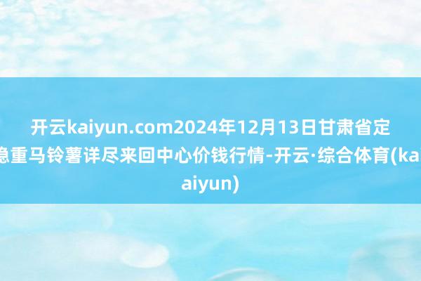 开云kaiyun.com2024年12月13日甘肃省定西市稳重马铃薯详尽来回中心价钱行情-开云·综合体育(kaiyun)
