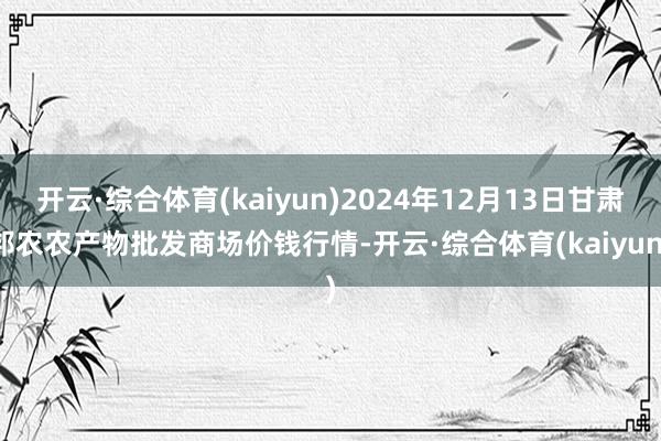 开云·综合体育(kaiyun)2024年12月13日甘肃邦农农产物批发商场价钱行情-开云·综合体育(kaiyun)