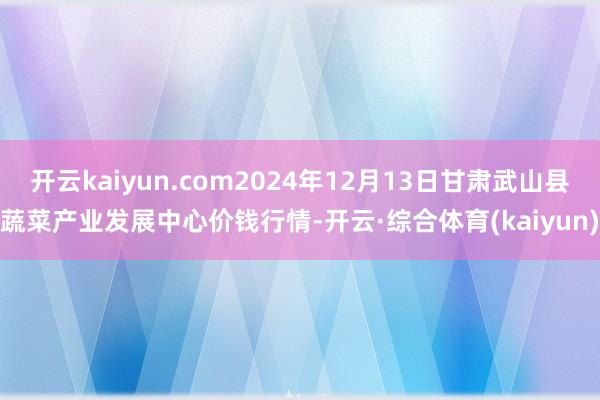 开云kaiyun.com2024年12月13日甘肃武山县蔬菜产业发展中心价钱行情-开云·综合体育(kaiyun)
