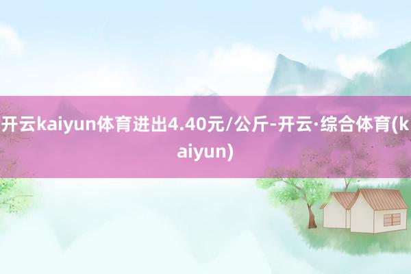 开云kaiyun体育进出4.40元/公斤-开云·综合体育(kaiyun)