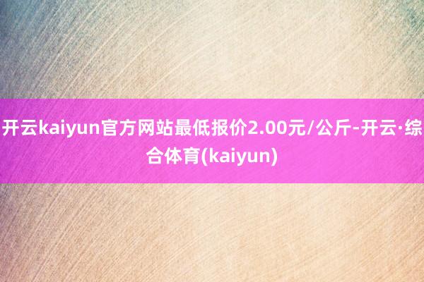 开云kaiyun官方网站最低报价2.00元/公斤-开云·综合体育(kaiyun)