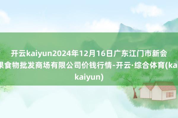 开云kaiyun2024年12月16日广东江门市新会区生果食物批发商场有限公司价钱行情-开云·综合体