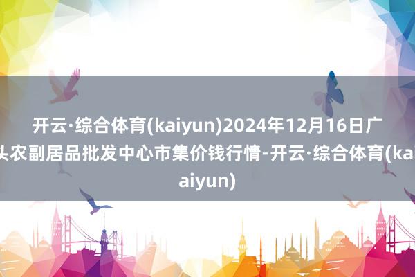 开云·综合体育(kaiyun)2024年12月16日广东汕头农副居品批发中心市集价钱行情-开云·综合