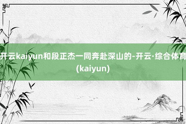 开云kaiyun和段正杰一同奔赴深山的-开云·综合体育(kaiyun)