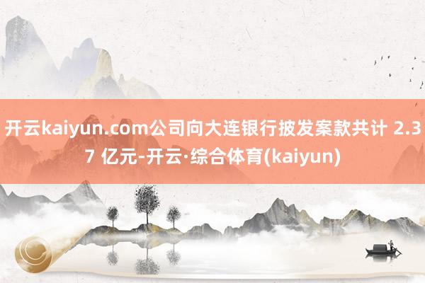 开云kaiyun.com公司向大连银行披发案款共计 2.37 亿元-开云·综合体育(kaiyun)