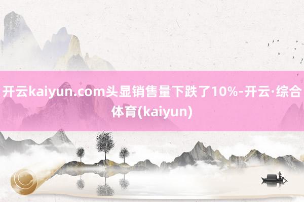 开云kaiyun.com头显销售量下跌了10%-开云·综合体育(kaiyun)