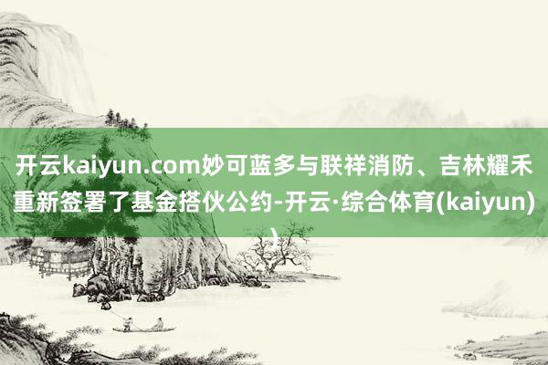 开云kaiyun.com妙可蓝多与联祥消防、吉林耀禾重新签署了基金搭伙公约-开云·综合体育(kaiy