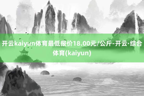 开云kaiyun体育最低报价18.00元/公斤-开云·综合体育(kaiyun)