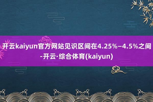 开云kaiyun官方网站见识区间在4.25%—4.5%之间-开云·综合体育(kaiyun)