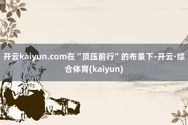 开云kaiyun.com在“顶压前行”的布景下-开云·综合体育(kaiyun)