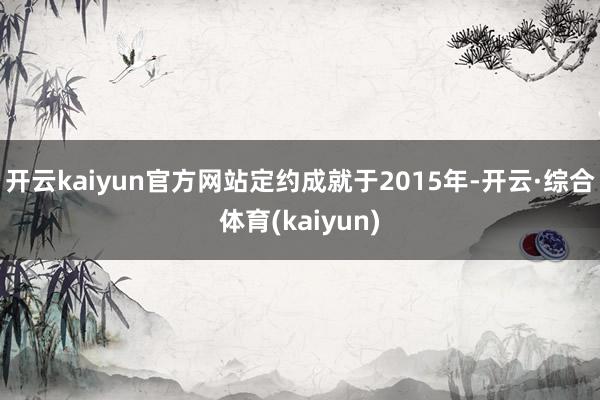 开云kaiyun官方网站定约成就于2015年-开云·综合体育(kaiyun)