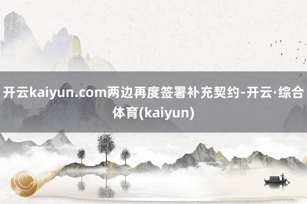 开云kaiyun.com两边再度签署补充契约-开云·综合体育(kaiyun)