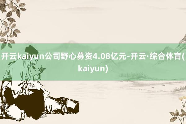 开云kaiyun公司野心募资4.08亿元-开云·综合体育(kaiyun)