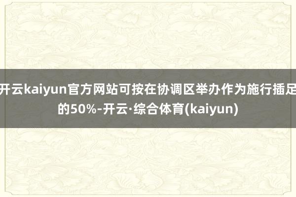 开云kaiyun官方网站可按在协调区举办作为施行插足的50%-开云·综合体育(kaiyun)