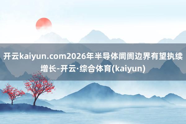 开云kaiyun.com2026年半导体阛阓边界有望执续增长-开云·综合体育(kaiyun)